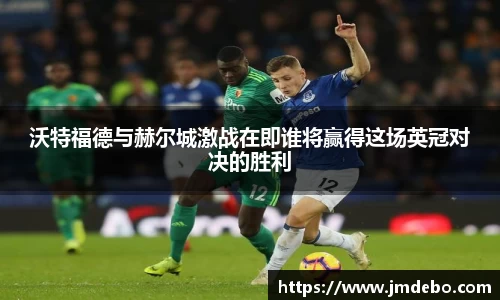沃特福德与赫尔城激战在即谁将赢得这场英冠对决的胜利